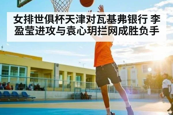 女排世俱杯天津对瓦基弗银行 李盈莹进攻与袁心玥拦网成胜负手