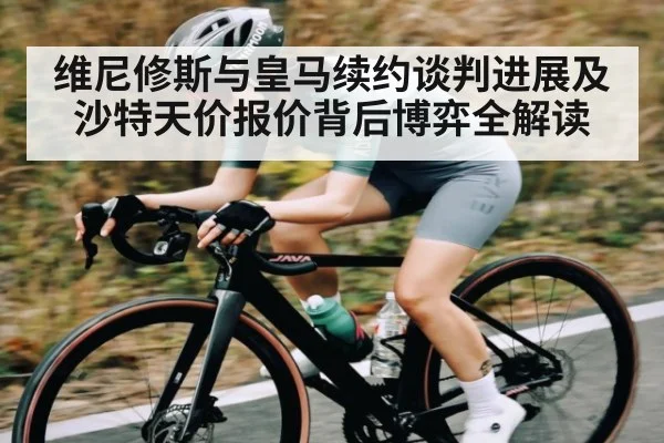 维尼修斯与皇马续约谈判进展及沙特天价报价背后博弈全解读